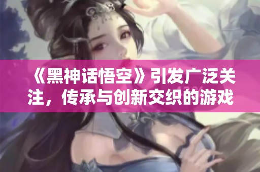 《黑神话悟空》引发广泛关注，传承与创新交织的游戏文化探讨
