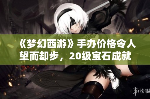 《梦幻西游》手办价格令人望而却步，20级宝石成就解析