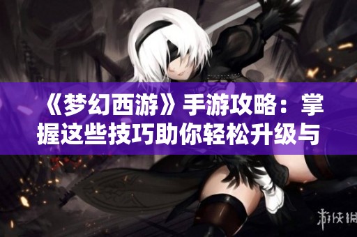 《梦幻西游》手游攻略：掌握这些技巧助你轻松升级与战斗