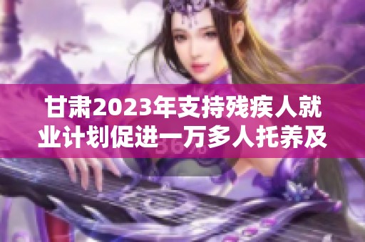 甘肃2023年支持残疾人就业计划促进一万多人托养及七千余人新增就业