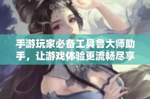 手游玩家必备工具鲁大师助手，让游戏体验更流畅尽享乐趣