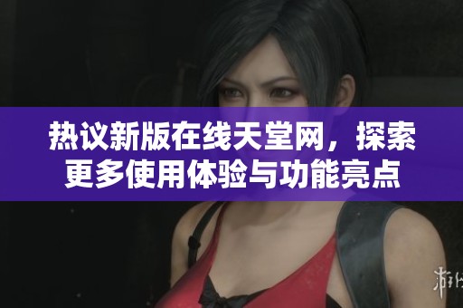 热议新版在线天堂网，探索更多使用体验与功能亮点