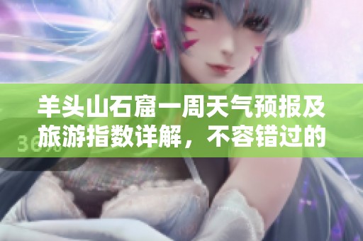 羊头山石窟一周天气预报及旅游指数详解，不容错过的出游指南