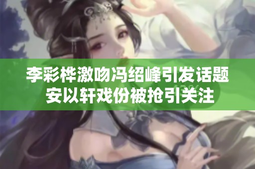 李彩桦激吻冯绍峰引发话题 安以轩戏份被抢引关注