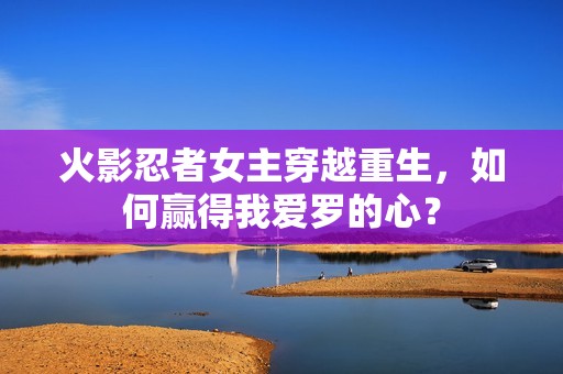火影忍者女主穿越重生，如何赢得我爱罗的心？