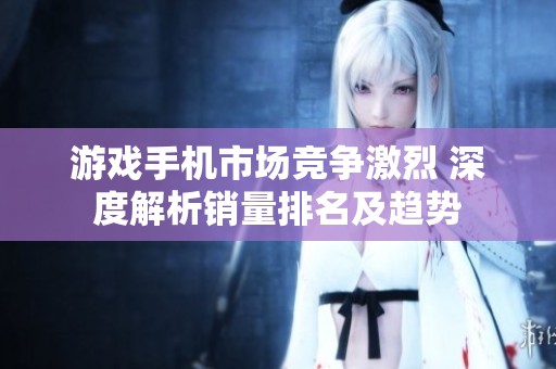 游戏手机市场竞争激烈 深度解析销量排名及趋势