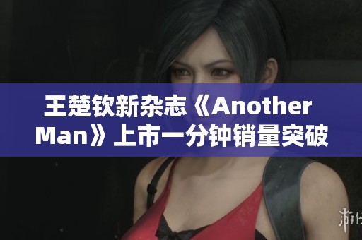 王楚钦新杂志《Another Man》上市一分钟销量突破十万