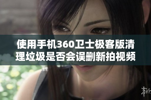 使用手机360卫士极客版清理垃圾是否会误删新拍视频解读