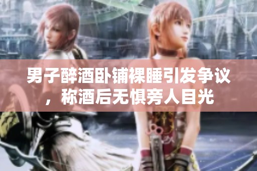 男子醉酒卧铺裸睡引发争议，称酒后无惧旁人目光