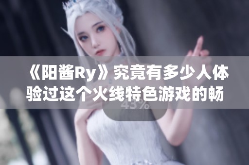 《阳酱Ry》究竟有多少人体验过这个火线特色游戏的畅快与刺激