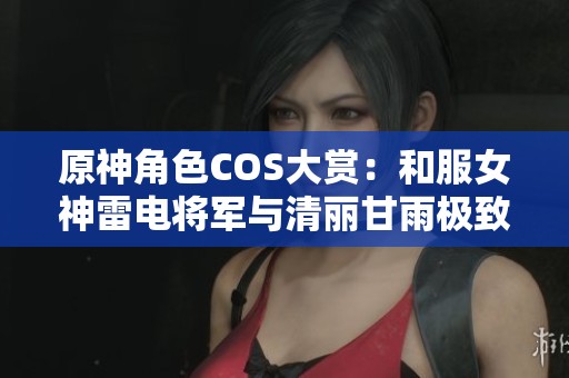 原神角色COS大赏：和服女神雷电将军与清丽甘雨极致展现