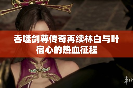 吞噬剑尊传奇再续林白与叶宿心的热血征程