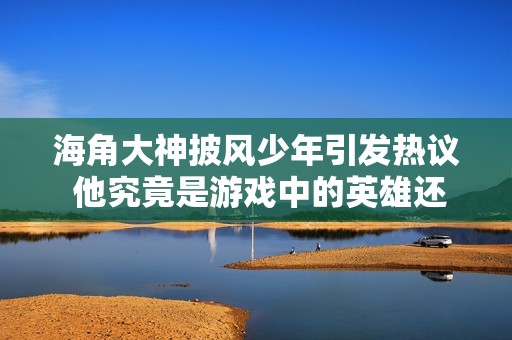 海角大神披风少年引发热议 他究竟是游戏中的英雄还是现实中的传奇