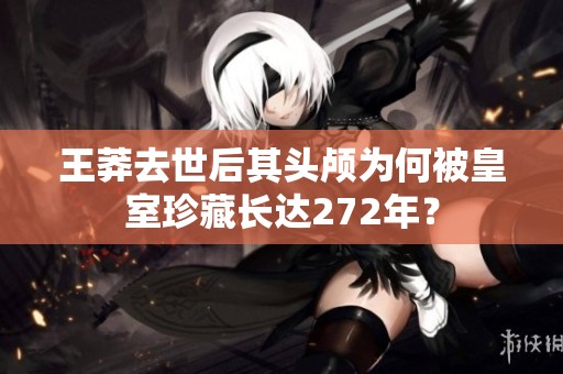 王莽去世后其头颅为何被皇室珍藏长达272年？