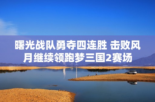 曙光战队勇夺四连胜 击败风月继续领跑梦三国2赛场