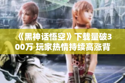 《黑神话悟空》下载量破300万 玩家热情持续高涨背后的秘密揭秘