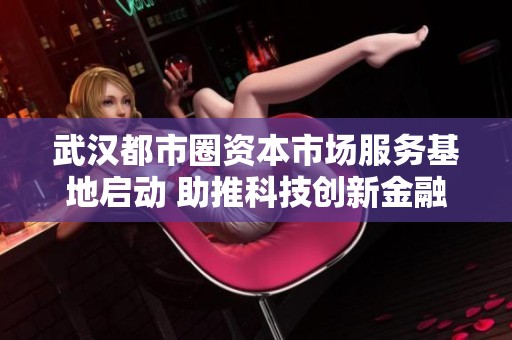武汉都市圈资本市场服务基地启动 助推科技创新金融发展新局面