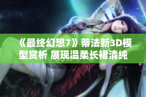 《最终幻想7》蒂法新3D模型赏析 展现温柔长裙清纯魅力