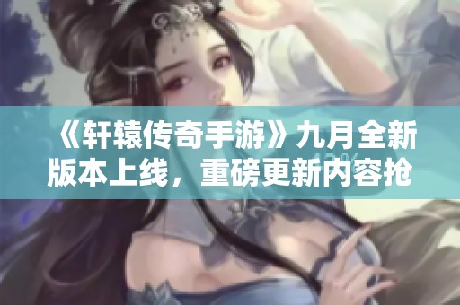 《轩辕传奇手游》九月全新版本上线，重磅更新内容抢先看！
