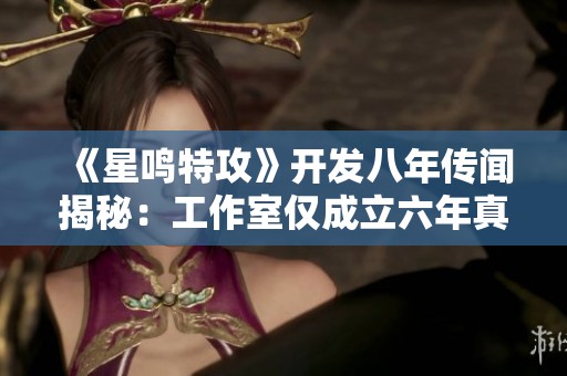 《星鸣特攻》开发八年传闻揭秘：工作室仅成立六年真相揭秘