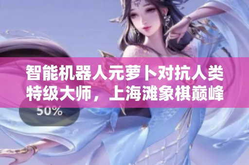 智能机器人元萝卜对抗人类特级大师，上海滩象棋巅峰决战再升级