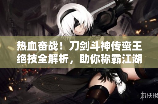 热血奋战！刀剑斗神传蛮王绝技全解析，助你称霸江湖的秘密武器