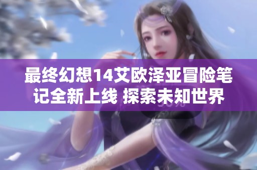 最终幻想14艾欧泽亚冒险笔记全新上线 探索未知世界的新篇章
