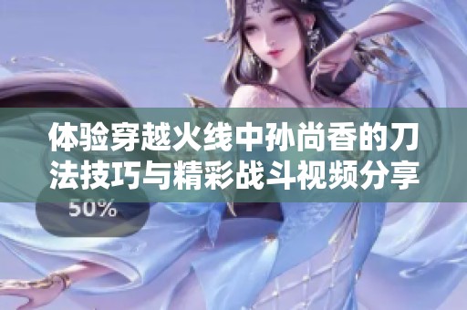 体验穿越火线中孙尚香的刀法技巧与精彩战斗视频分享