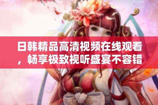 日韩精品高清视频在线观看，畅享极致视听盛宴不容错过