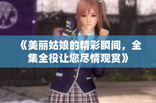 《美丽姑娘的精彩瞬间，全集全役让您尽情观赏》
