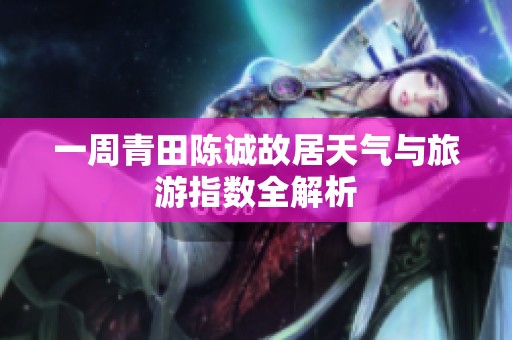 一周青田陈诚故居天气与旅游指数全解析