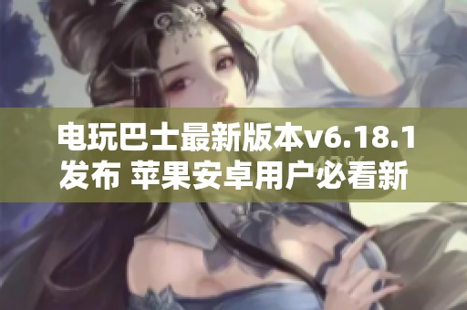 电玩巴士最新版本v6.18.1发布 苹果安卓用户必看新功能介绍