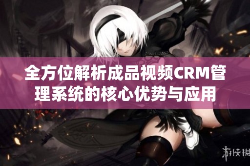 全方位解析成品视频CRM管理系统的核心优势与应用