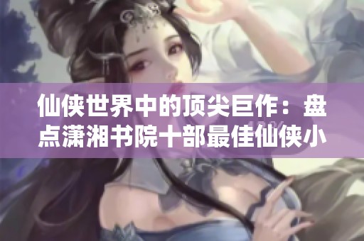 仙侠世界中的顶尖巨作：盘点潇湘书院十部最佳仙侠小说