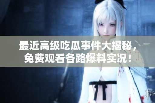 最近高级吃瓜事件大揭秘，免费观看各路爆料实况！