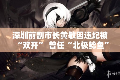 深圳前副市长黄敏因违纪被“双开” 曾任“北极鲶鱼”爷爷上级职务