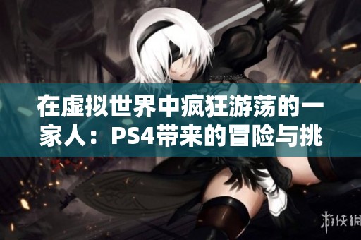 在虚拟世界中疯狂游荡的一家人：PS4带来的冒险与挑战