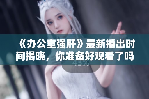《办公室强肝》最新播出时间揭晓，你准备好观看了吗