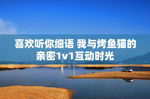 喜欢听你细语 我与烤鱼猫的亲密1v1互动时光