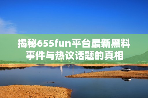 揭秘655fun平台最新黑料事件与热议话题的真相