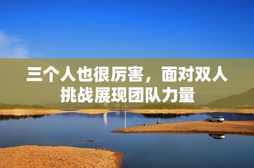三个人也很厉害，面对双人挑战展现团队力量