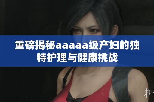 重磅揭秘aaaaa级产妇的独特护理与健康挑战