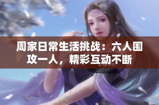 周家日常生活挑战：六人围攻一人，精彩互动不断