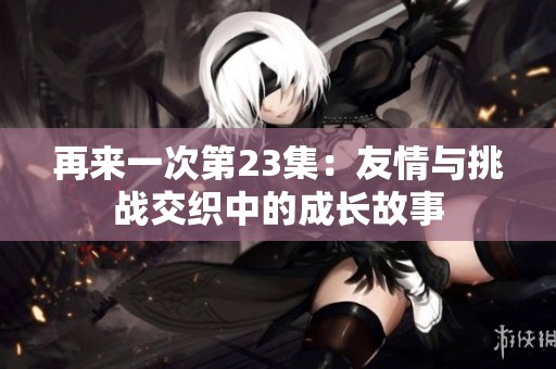 再来一次第23集：友情与挑战交织中的成长故事