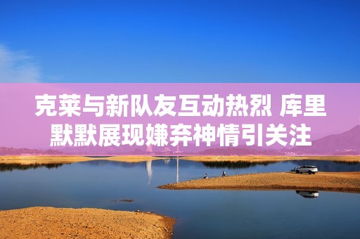 克莱与新队友互动热烈 库里默默展现嫌弃神情引关注