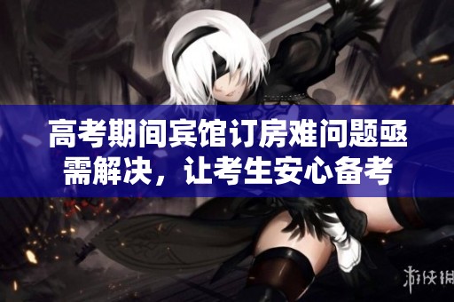 高考期间宾馆订房难问题亟需解决，让考生安心备考