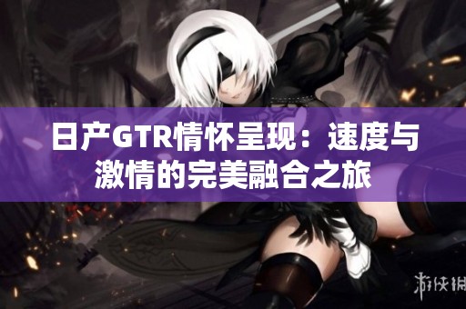 日产GTR情怀呈现：速度与激情的完美融合之旅